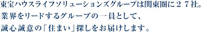 東宝ハウスライフソリューションズグループは関東圏に27社―。業界をリードするグループの一員として、誠心誠意の「住まい」探しをお届けします。