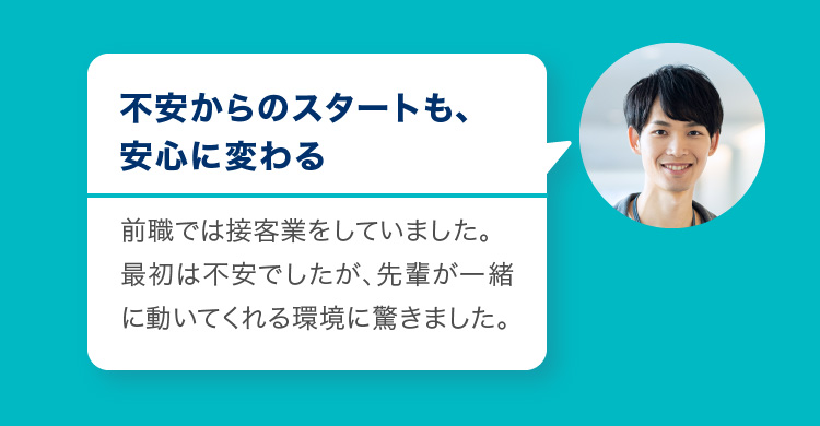 不安からのスタートも、安心に変わる　前職では接客業をしていました。最初は不安でしたが、先輩が一緒に動いてくれる環境に驚きました。